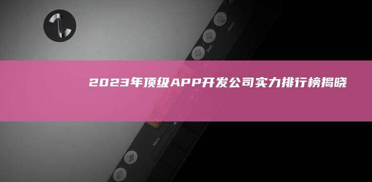 2023年顶级APP开发公司实力排行榜揭晓！